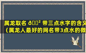 属龙取名 🌲 带三点水字的含义（属龙人最好的网名带3点水的微信网名）